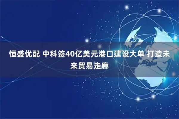 恒盛优配 中科签40亿美元港口建设大单 打造未来贸易走廊