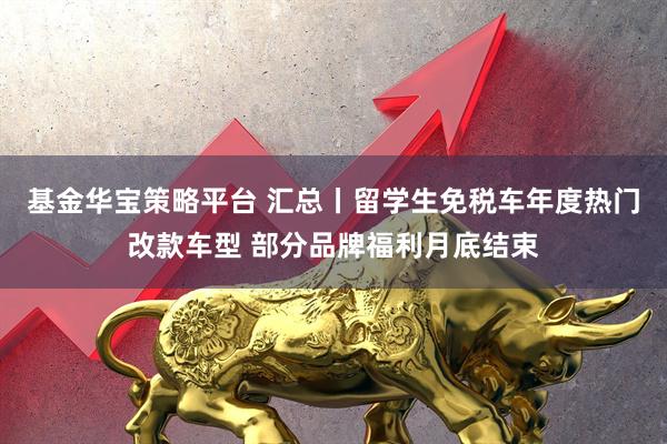 基金华宝策略平台 汇总丨留学生免税车年度热门改款车型 部分品牌福利月底结束