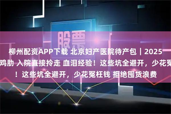 柳州配资APP下载 北京妇产医院待产包｜2025 最全清单 ，精简不鸡肋 入院直接拎走 血泪经验！这些坑全避开，少花冤枉钱 拒绝囤货浪费