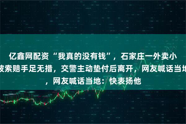 亿鑫网配资 “我真的没有钱”，石家庄一外卖小哥撞到大爷被索赔手足无措，交警主动垫付后离开，网友喊话当地：快表扬他