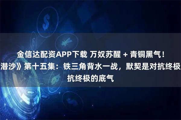 金信达配资APP下载 万奴苏醒 + 青铜黑气！《怒海潜沙》第十五集：铁三角背水一战，默契是对抗终极的底气
