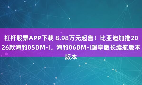 杠杆股票APP下载 8.98万元起售！比亚迪加推2026款海豹05DM-i、海豹06DM-i超享版长续航版本