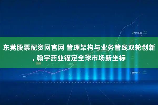 东莞股票配资网官网 管理架构与业务管线双轮创新, 翰宇药业锚定全球市场新坐标