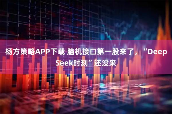 杨方策略APP下载 脑机接口第一股来了，“DeepSeek时刻”还没来