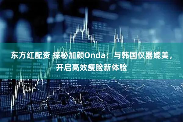 东方红配资 探秘加颜Onda：与韩国仪器媲美，开启高效瘦脸新体验