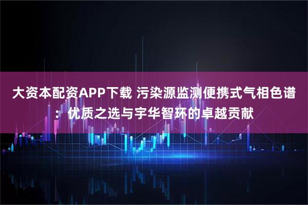大资本配资APP下载 污染源监测便携式气相色谱：优质之选与宇华智环的卓越贡献