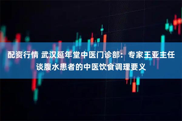 配资行情 武汉延年堂中医门诊部：专家王亚主任谈腹水患者的中医饮食调理要义