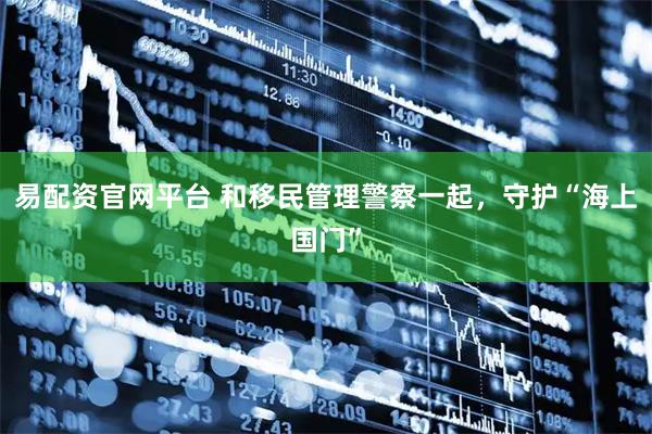 易配资官网平台 和移民管理警察一起，守护“海上国门”