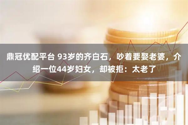 鼎冠优配平台 93岁的齐白石，吵着要娶老婆，介绍一位44岁妇女，却被拒：太老了